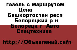 газель с маршрутом › Цена ­ 550 000 - Башкортостан респ., Белорецкий р-н, Белорецк г. Авто » Спецтехника   